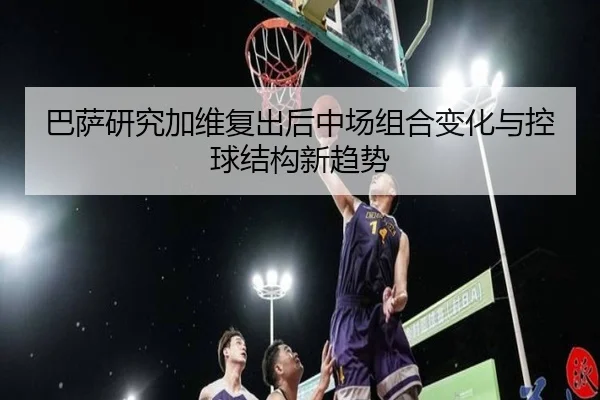 巴萨研究加维复出后中场组合变化与控球结构新趋势